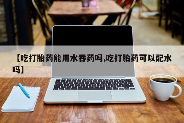 私人打胎药专卖联系微信【吃打胎药能用水吞药吗,吃打胎药可以配水吗】