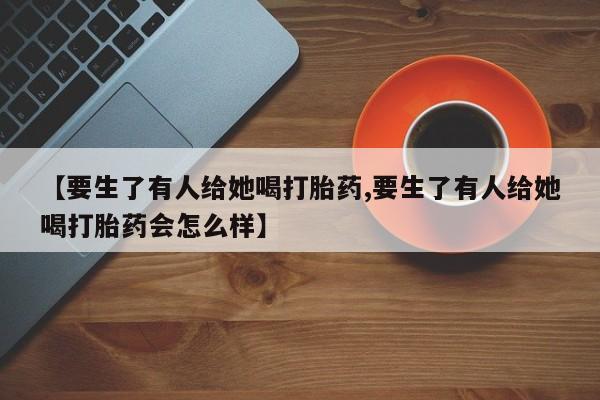 私人打胎药专卖联系微信【要生了有人给她喝打胎药,要生了有人给她喝打胎药会怎么样】