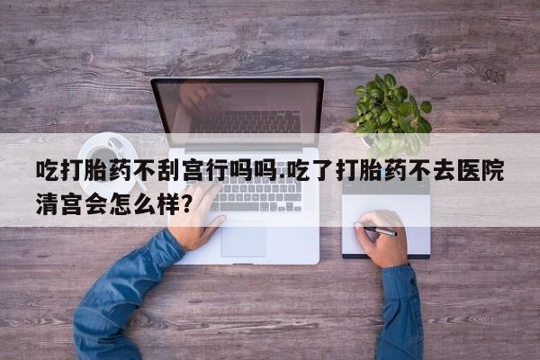 私人打胎药专卖联系微信吃打胎药不刮宫行吗吗.吃了打胎药不去医院清宫会怎么样？