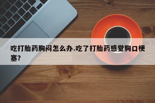 私人打胎药专卖联系微信吃打胎药胸闷怎么办.吃了打胎药感觉胸口梗塞？