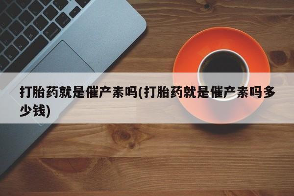 私人打胎药专卖联系微信打胎药就是催产素吗(打胎药就是催产素吗多少钱)