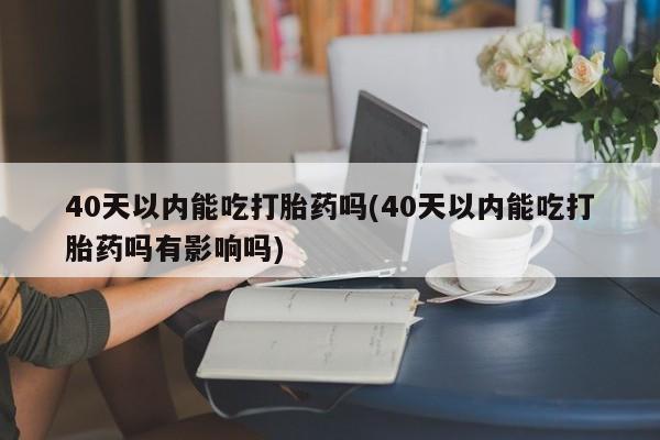 私人打胎药专卖联系微信40天以内能吃打胎药吗(40天以内能吃打胎药吗有影响吗)