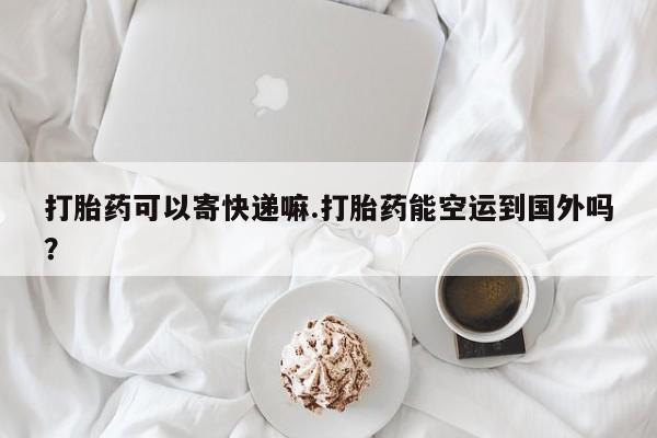 私人打胎药专卖联系微信打胎药可以寄快递嘛.打胎药能空运到国外吗？