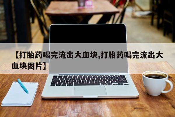 私人打胎药专卖联系微信【打胎药喝完流出大血块,打胎药喝完流出大血块图片】