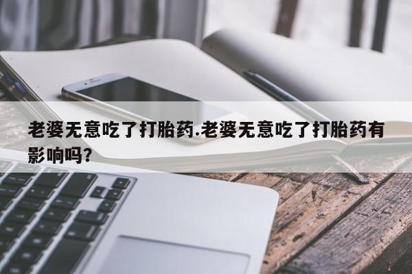 私人打胎药专卖联系微信老婆无意吃了打胎药.老婆无意吃了打胎药有影响吗？