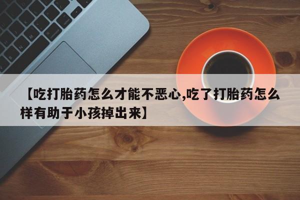 私人打胎药专卖联系微信【吃打胎药怎么才能不恶心,吃了打胎药怎么样有助于小孩掉出来】