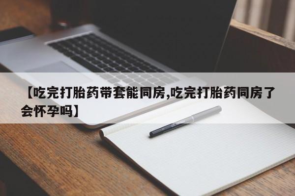 私人打胎药专卖联系微信【吃完打胎药带套能同房,吃完打胎药同房了会怀孕吗】