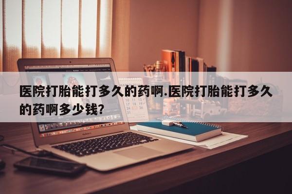 私人打胎药专卖联系微信医院打胎能打多久的药啊.医院打胎能打多久的药啊多少钱？