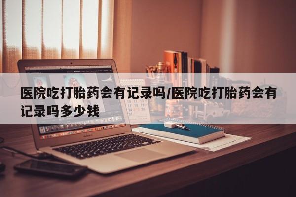 私人打胎药专卖联系微信医院吃打胎药会有记录吗/医院吃打胎药会有记录吗多少钱
