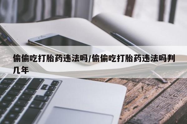 私人打胎药专卖联系微信偷偷吃打胎药违法吗/偷偷吃打胎药违法吗判几年