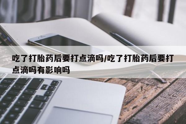 私人打胎药专卖联系微信吃了打胎药后要打点滴吗/吃了打胎药后要打点滴吗有影响吗