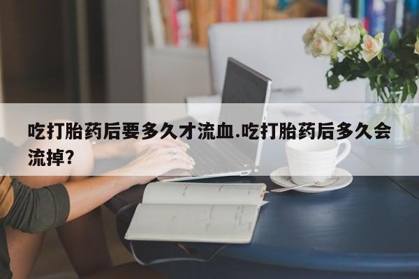 私人打胎药专卖联系微信吃打胎药后要多久才流血.吃打胎药后多久会流掉？