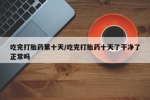 私人打胎药专卖联系微信吃完打胎药第十天/吃完打胎药十天了干净了正常吗