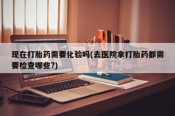 私人打胎药专卖联系微信现在打胎药需要化验吗(去医院拿打胎药都需要检查哪些?)
