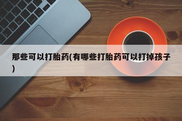 私人打胎药专卖联系微信那些可以打胎药(有哪些打胎药可以打掉孩子)