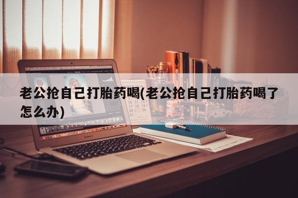 私人打胎药专卖联系微信老公抢自己打胎药喝(老公抢自己打胎药喝了怎么办)