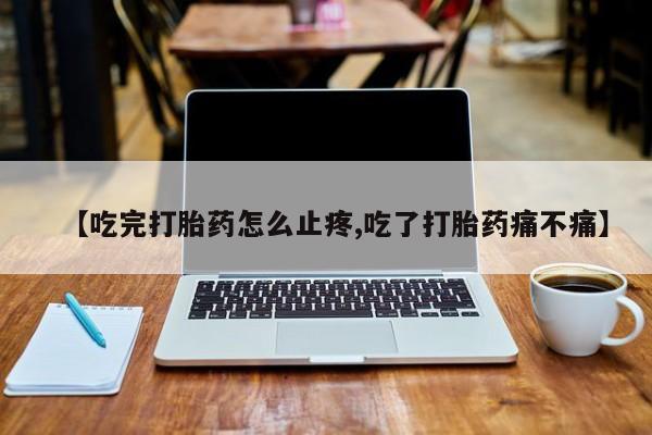 私人打胎药专卖联系微信【吃完打胎药怎么止疼,吃了打胎药痛不痛】