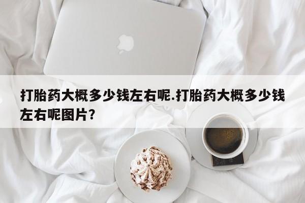私人打胎药专卖联系微信打胎药大概多少钱左右呢.打胎药大概多少钱左右呢图片？