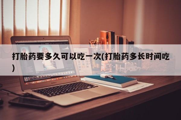 私人打胎药专卖联系微信打胎药要多久可以吃一次(打胎药多长时间吃)