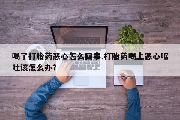 私人打胎药专卖联系微信喝了打胎药恶心怎么回事.打胎药喝上恶心呕吐该怎么办？