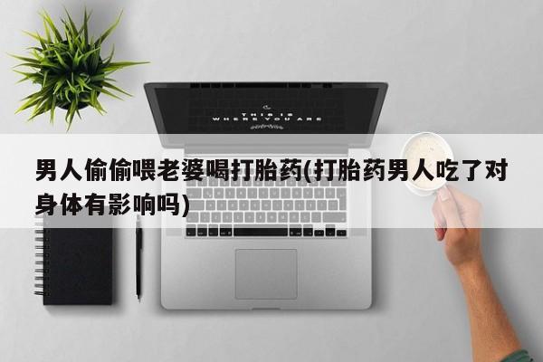 私人打胎药专卖联系微信男人偷偷喂老婆喝打胎药(打胎药男人吃了对身体有影响吗)