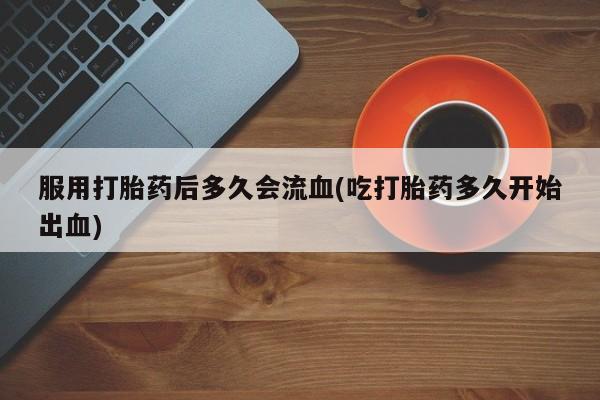 私人打胎药专卖联系微信服用打胎药后多久会流血(吃打胎药多久开始出血)