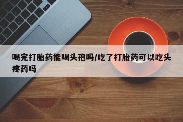 私人打胎药专卖联系微信喝完打胎药能喝头孢吗/吃了打胎药可以吃头疼药吗