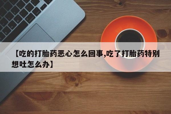 私人打胎药专卖联系微信【吃的打胎药恶心怎么回事,吃了打胎药特别想吐怎么办】