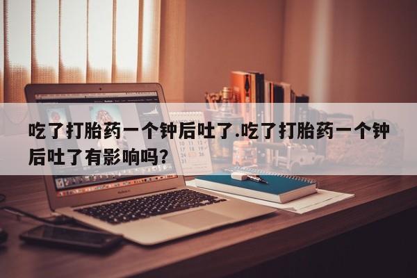 私人打胎药专卖联系微信吃了打胎药一个钟后吐了.吃了打胎药一个钟后吐了有影响吗？