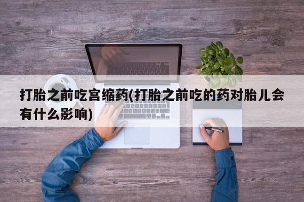 私人打胎药专卖联系微信打胎之前吃宫缩药(打胎之前吃的药对胎儿会有什么影响)