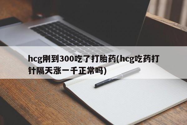 私人打胎药专卖联系微信hcg刚到300吃了打胎药(hcg吃药打针隔天涨一千正常吗)