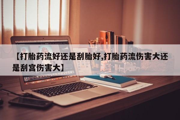 私人打胎药专卖联系微信【打胎药流好还是刮胎好,打胎药流伤害大还是刮宫伤害大】