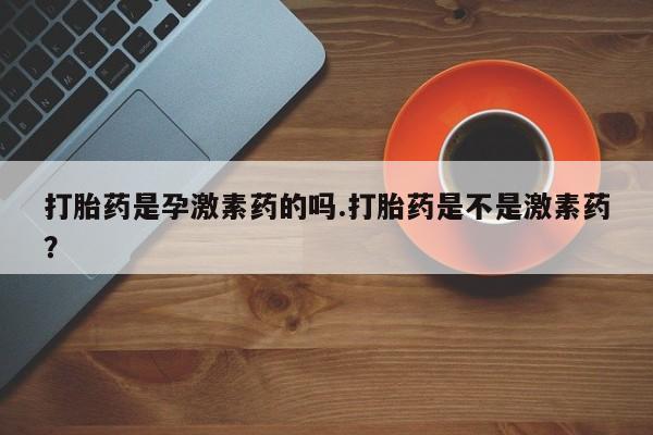私人打胎药专卖联系微信打胎药是孕激素药的吗.打胎药是不是激素药？