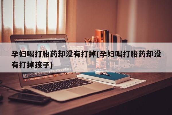 私人打胎药专卖联系微信孕妇喝打胎药却没有打掉(孕妇喝打胎药却没有打掉孩子)