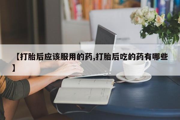 私人打胎药专卖联系微信【打胎后应该服用的药,打胎后吃的药有哪些】