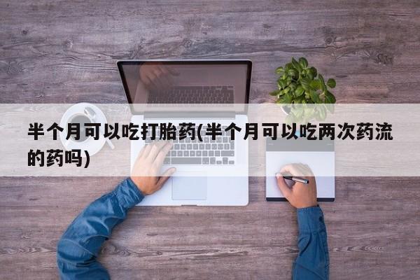私人打胎药专卖联系微信半个月可以吃打胎药(半个月可以吃两次药流的药吗)