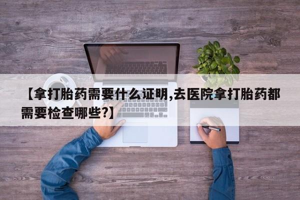 私人打胎药专卖联系微信【拿打胎药需要什么证明,去医院拿打胎药都需要检查哪些?】