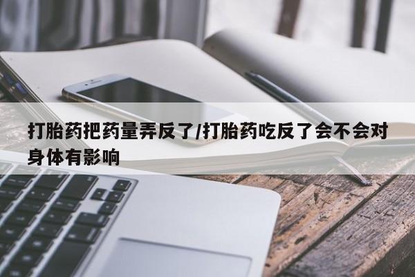 私人打胎药专卖联系微信打胎药把药量弄反了/打胎药吃反了会不会对身体有影响