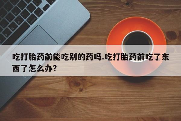 私人打胎药专卖联系微信吃打胎药前能吃别的药吗.吃打胎药前吃了东西了怎么办？