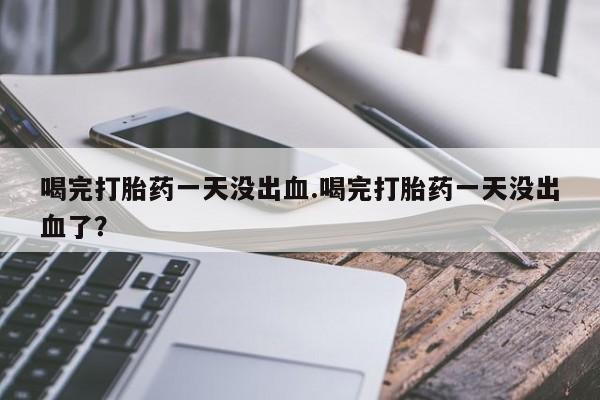 私人打胎药专卖联系微信喝完打胎药一天没出血.喝完打胎药一天没出血了？