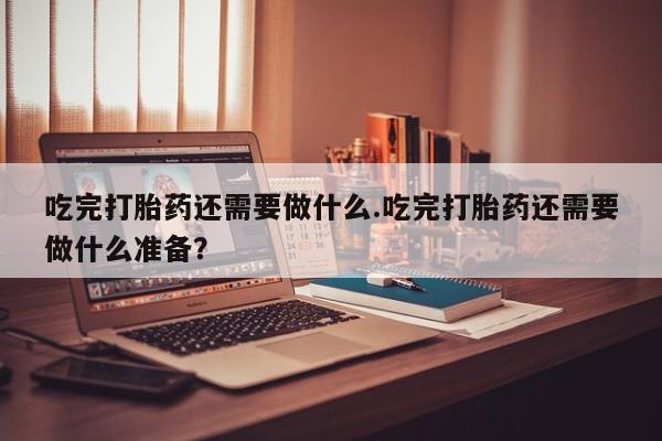 私人打胎药专卖联系微信吃完打胎药还需要做什么.吃完打胎药还需要做什么准备？