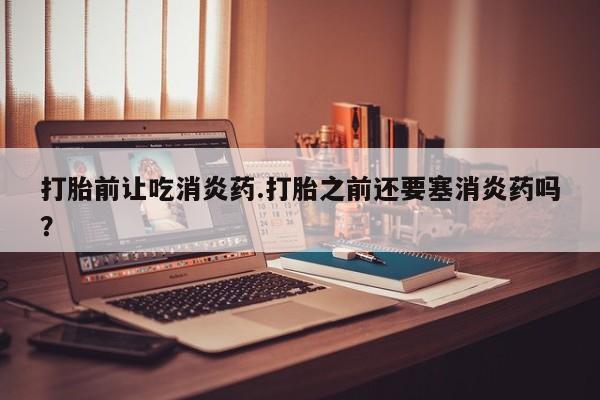 私人打胎药专卖联系微信打胎前让吃消炎药.打胎之前还要塞消炎药吗？