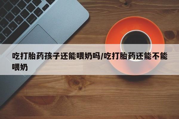 私人打胎药专卖联系微信吃打胎药孩子还能喂奶吗/吃打胎药还能不能喂奶