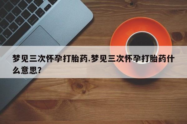 私人打胎药专卖联系微信梦见三次怀孕打胎药.梦见三次怀孕打胎药什么意思？