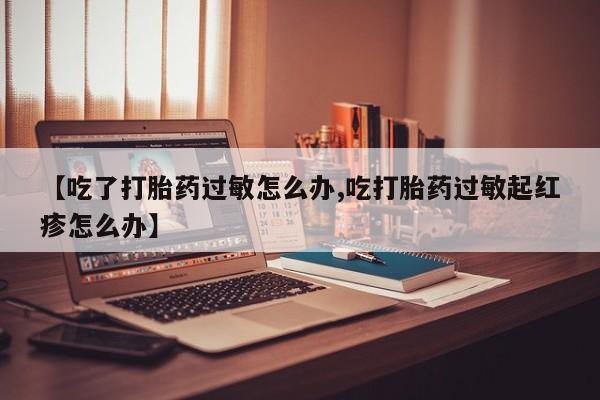 私人打胎药专卖联系微信【吃了打胎药过敏怎么办,吃打胎药过敏起红疹怎么办】