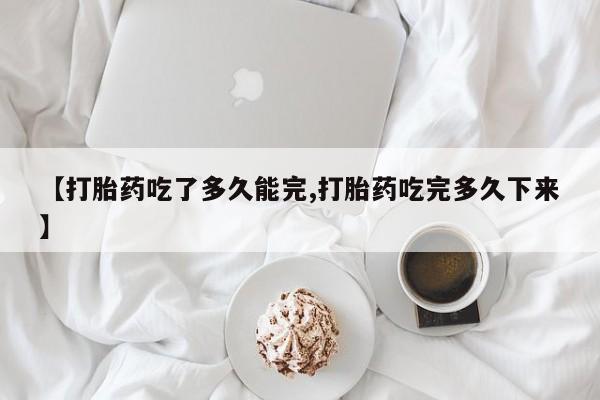 私人打胎药专卖联系微信【打胎药吃了多久能完,打胎药吃完多久下来】