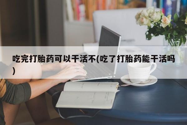 私人打胎药专卖联系微信吃完打胎药可以干活不(吃了打胎药能干活吗)