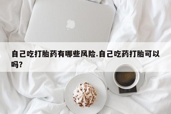 私人打胎药专卖联系微信自己吃打胎药有哪些风险.自己吃药打胎可以吗？