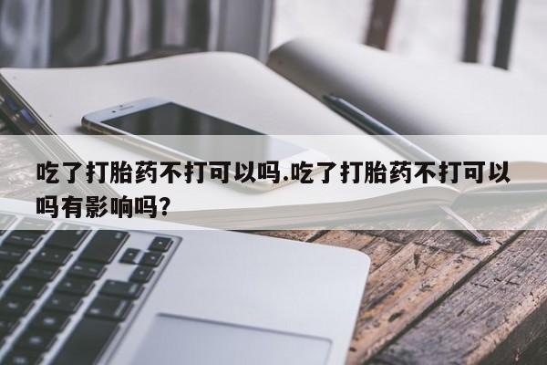 私人打胎药专卖联系微信吃了打胎药不打可以吗.吃了打胎药不打可以吗有影响吗？