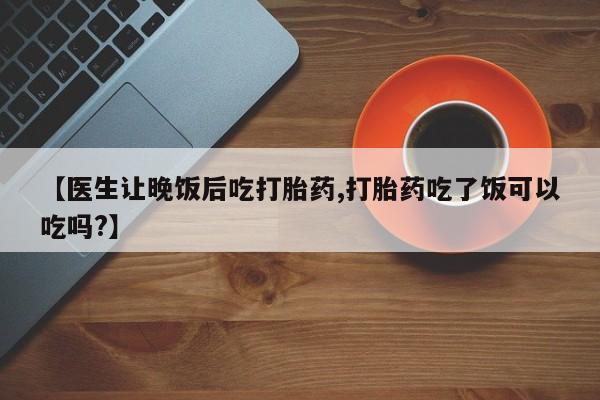 私人打胎药专卖联系微信【医生让晚饭后吃打胎药,打胎药吃了饭可以吃吗?】